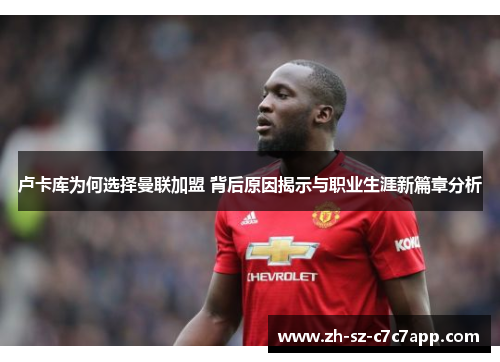 卢卡库为何选择曼联加盟 背后原因揭示与职业生涯新篇章分析