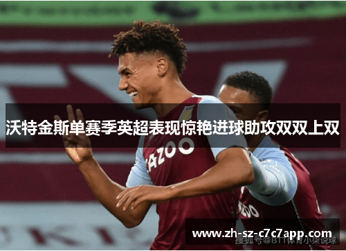 沃特金斯单赛季英超表现惊艳进球助攻双双上双